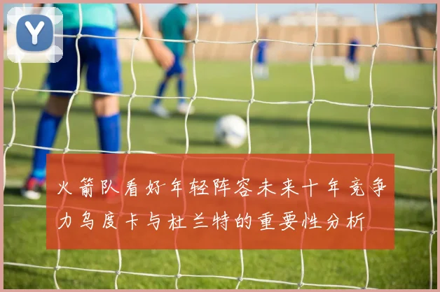 火箭队看好年轻阵容未来十年竞争力乌度卡与杜兰特的重要性分析