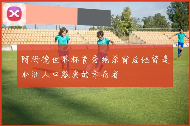 阿玛德世界杯首秀绝杀背后他曾是非洲人口贩卖的幸存者