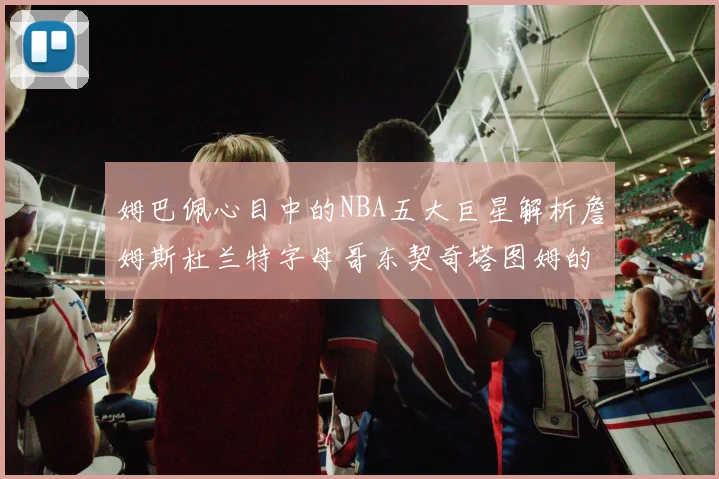 姆巴佩心目中的NBA五大巨星解析詹姆斯杜兰特字母哥东契奇塔图姆的独特魅力