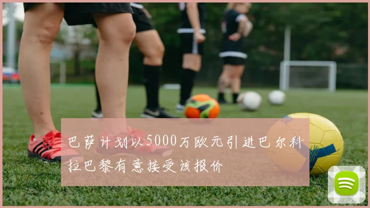 巴萨计划以5000万欧元引进巴尔科拉巴黎有意接受该报价