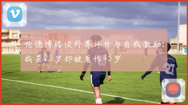 伦德博格谈外界评价与自我激励：我虽23岁却被看作45岁