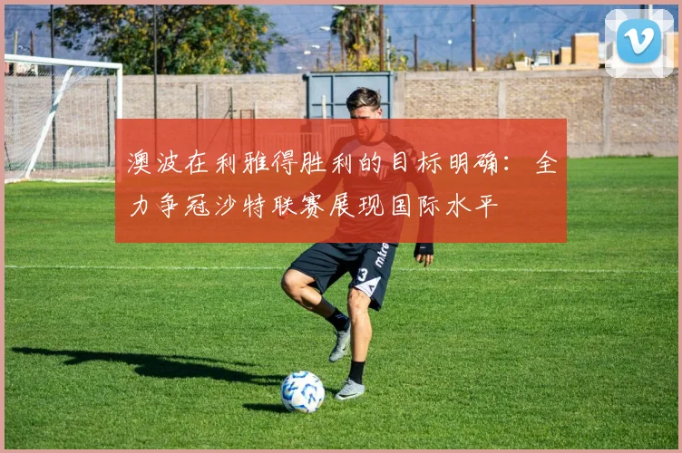 澳波在利雅得胜利的目标明确：全力争冠沙特联赛展现国际水平
