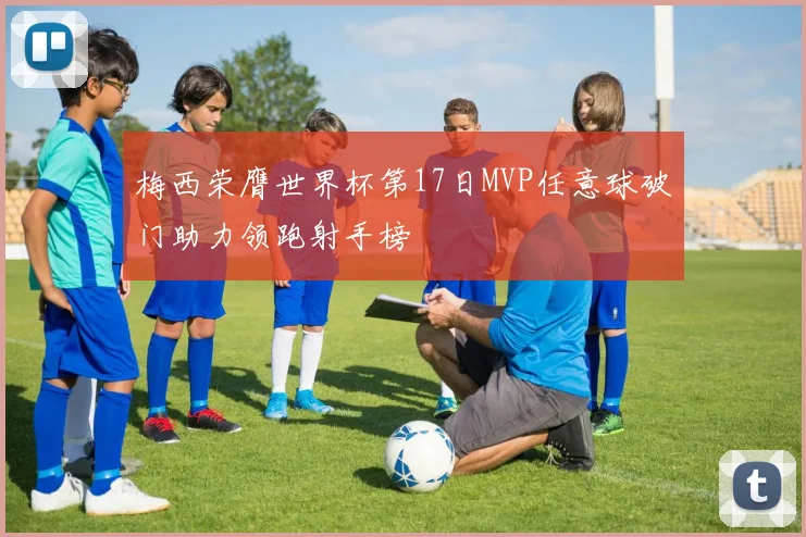 梅西荣膺世界杯第17日MVP任意球破门助力领跑射手榜