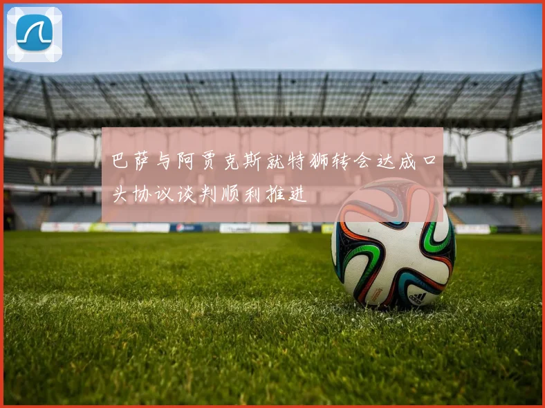 巴萨与阿贾克斯就特狮转会达成口头协议谈判顺利推进