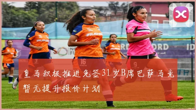 皇马积极推进免签31岁B席巴萨马竞暂无提升报价计划