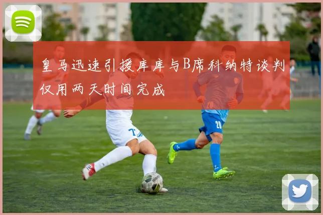 皇马迅速引援库库与B席科纳特谈判仅用两天时间完成