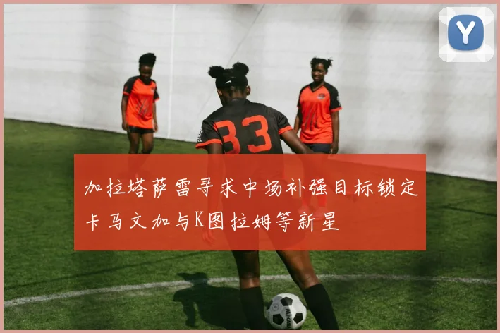 加拉塔萨雷寻求中场补强目标锁定卡马文加与K图拉姆等新星