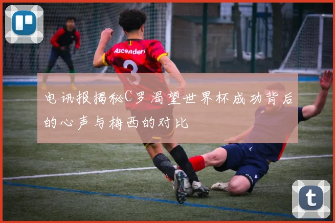 电讯报揭秘C罗渴望世界杯成功背后的心声与梅西的对比