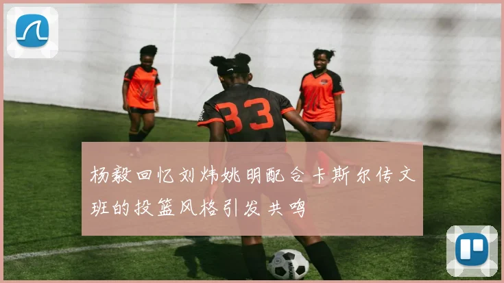 杨毅回忆刘炜姚明配合卡斯尔传文班的投篮风格引发共鸣