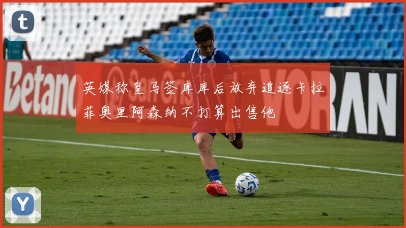 英媒称皇马签库库后放弃追逐卡拉菲奥里阿森纳不打算出售他