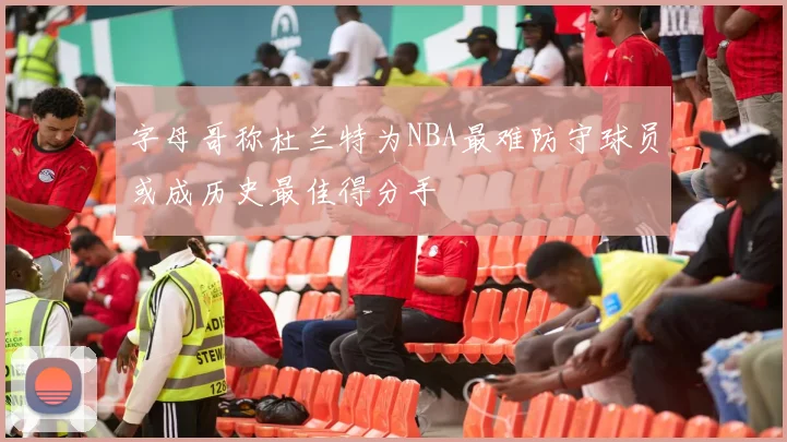 字母哥称杜兰特为NBA最难防守球员或成历史最佳得分手