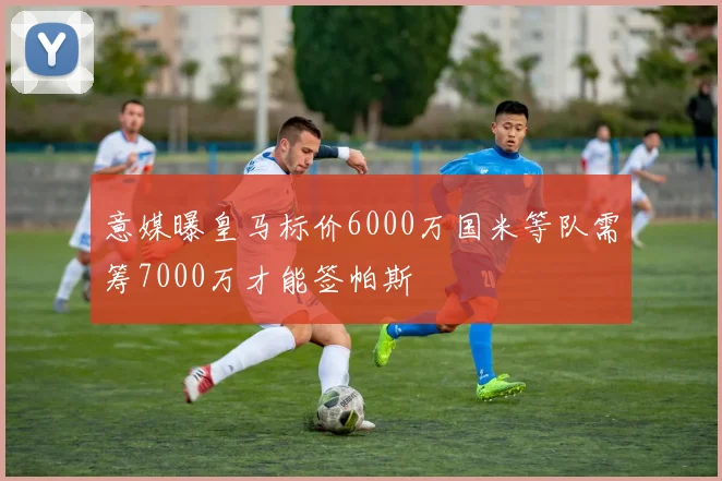 意媒曝皇马标价6000万国米等队需筹7000万才能签帕斯