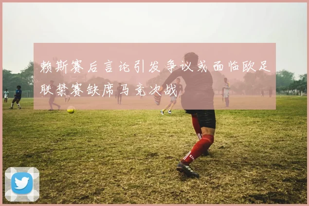 赖斯赛后言论引发争议或面临欧足联禁赛缺席马竞次战
