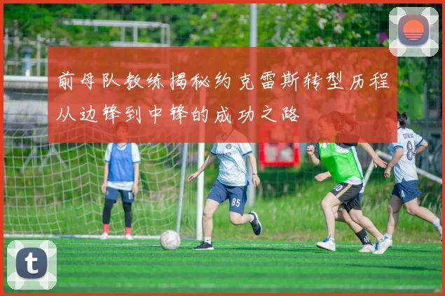 前母队教练揭秘约克雷斯转型历程从边锋到中锋的成功之路