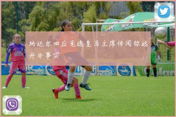 纳达尔回应竞选皇马主席传闻称这并非事实