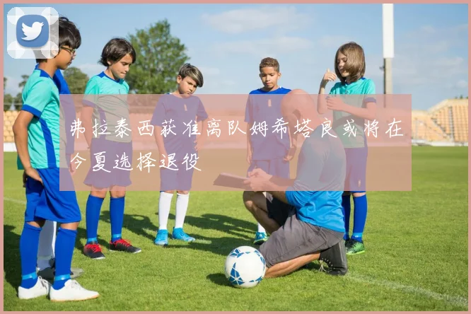 弗拉泰西获准离队姆希塔良或将在今夏选择退役