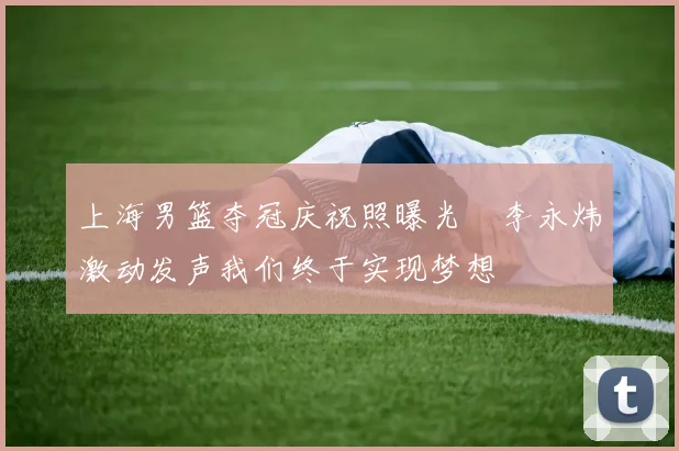 上海男篮夺冠庆祝照曝光偰李永炜激动发声我们终于实现梦想