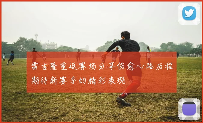 雷吉隆重返赛场分享伤愈心路历程期待新赛季的精彩表现
