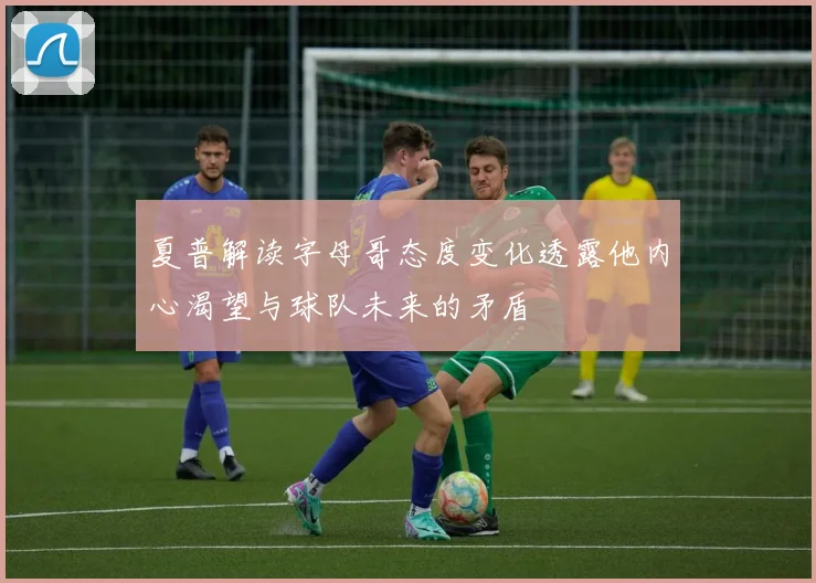 夏普解读字母哥态度变化透露他内心渴望与球队未来的矛盾