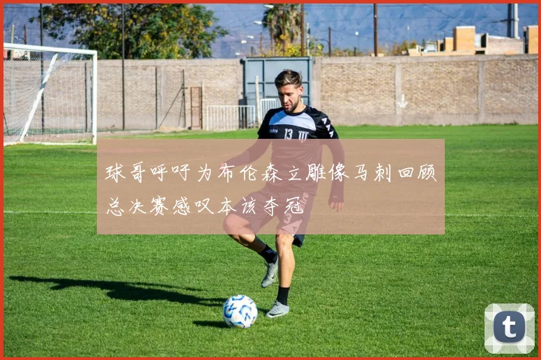 球哥呼吁为布伦森立雕像马刺回顾总决赛感叹本该夺冠
