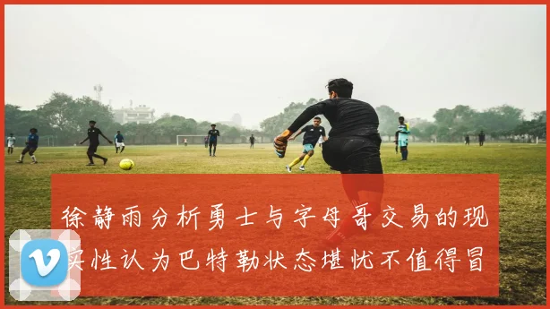 徐静雨分析勇士与字母哥交易的现实性认为巴特勒状态堪忧不值得冒险